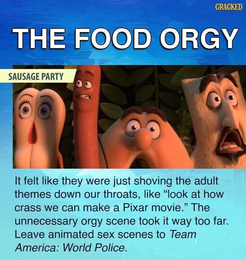 CRACKED THE FOOD ORGY SAUSAGE PARTY It felt like they were just shoving the adult themes down our throats, like look at how crass we can make a Pixar movie. The unnecessary orgy scene took it way too far. Leave animated sex scenes to Team America: World Police.