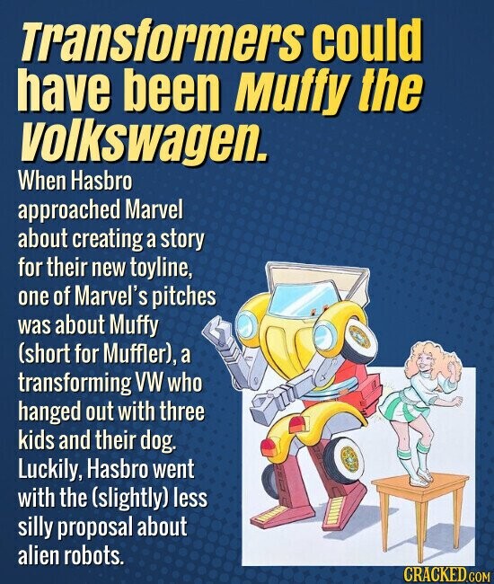 Transformers could have been Muffy the volkswagen. When Hasbro approached Marvel about creating a story for their new toyline, one of Marvel's pitches was about Muffy (short for Muffler), a transforming VW who hanged out with three kids and their dog. Luckily, Hasbro went with the (slightly) less silly proposal about alien robots. CRACKED.COM