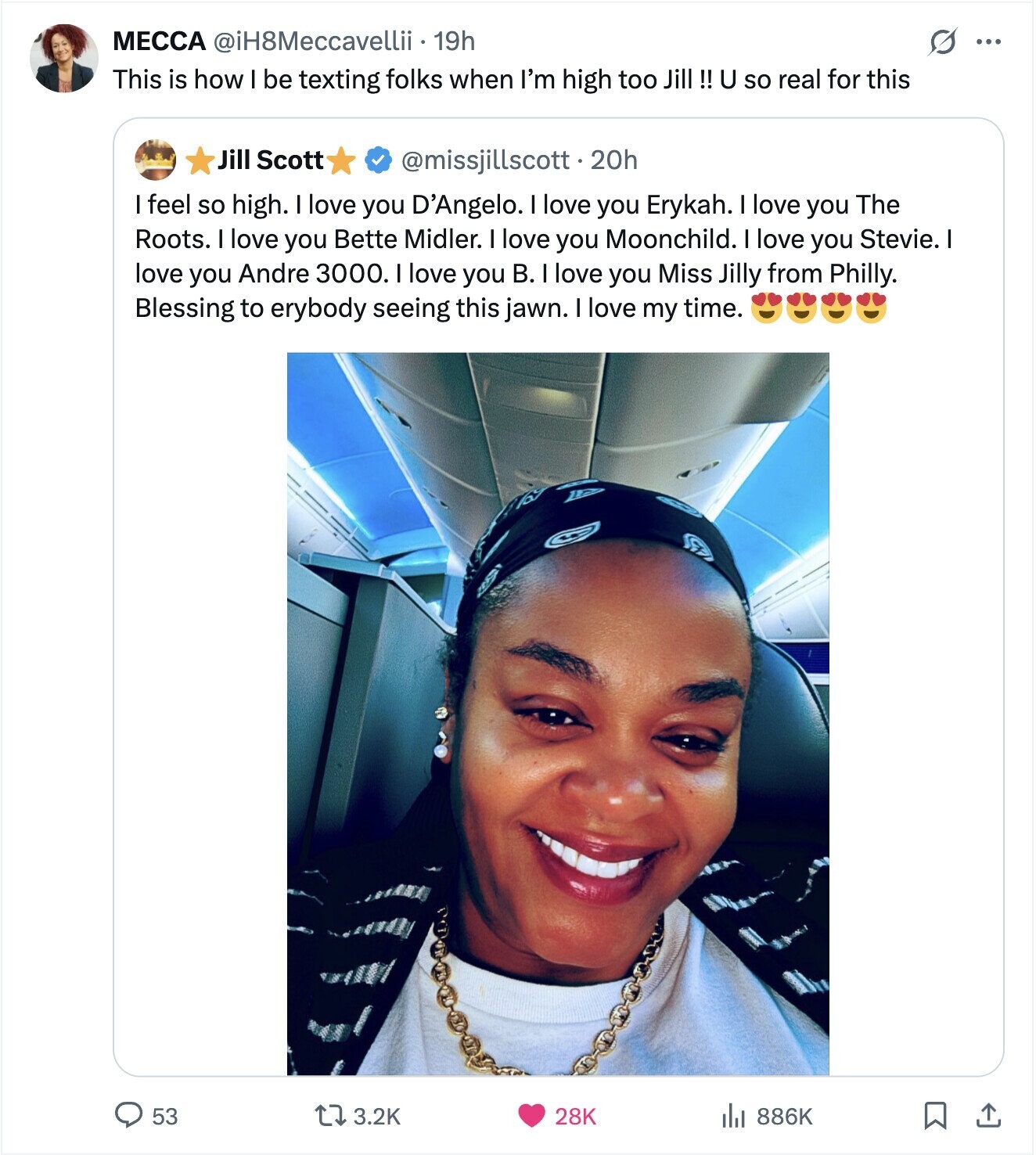 МЕССА @iH8Meccavellii i.19h ... This is how I be texting folks when I'm high too Jill !! U so real for this Jill Scott @missjillscott.20h feel so high. love you D'Angelo. love you Erykah. I love you The Roots. I love you Bette Midler. I love you Moonchild. love you Stevie. | love you Andre 3000. I love you B. I love you Miss Jilly from Philly. Blessing to erybody seeing this jawn. I love my time. 53 3.2K 28K 886K 