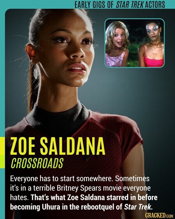 EARLY GIGS OF STAR TREK ACTORS ZOE SALDANA CROSSROADS Everyone has to start somewhere. Sometimes it's in a terrible Britney Spears movie everyone hates. That's what Zoe Saldana starred in before becoming Uhura in the rebootquel of Star Trek. CRACKED.COM