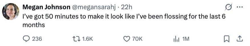 Megan Johnson @megansarahj 22h ... I've got 50 minutes to make it look like I've been flossing for the last 6 months 236 1.6K 70K 1M 