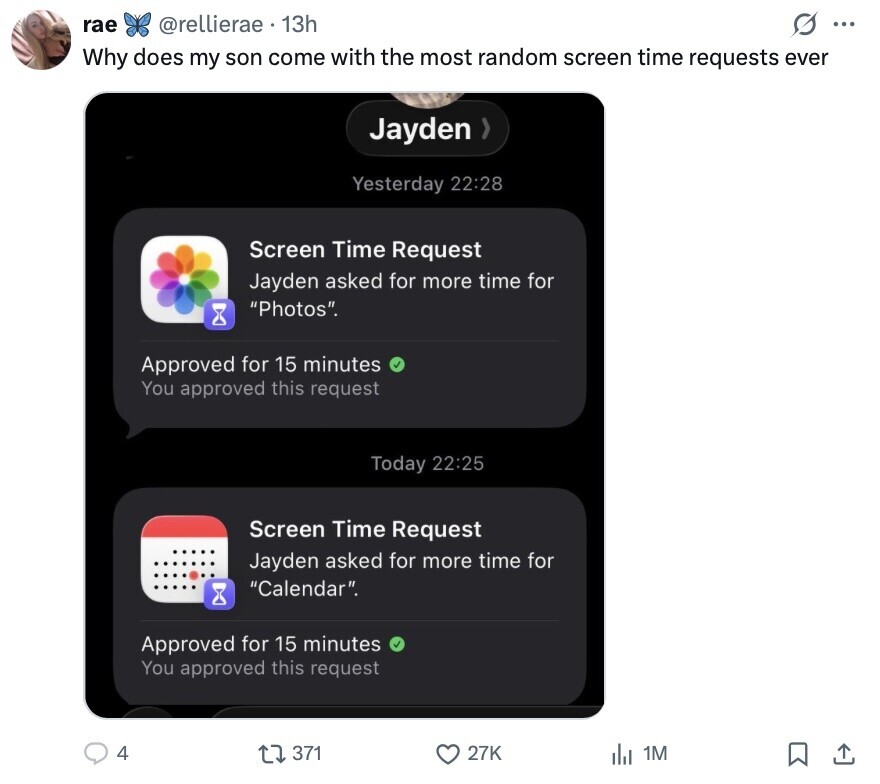 rae @rellierae 13h 0 ... Why does my son come with the most random screen time requests ever Jayden Yesterday 22:28 Screen Time Request Jayden asked for more time for Photos. Approved for 15 minutes You approved this request Today 22:25 Screen Time Request Jayden asked for more time for Calendar. Approved for 15 minutes You approved this request 4 371 27K del 1M