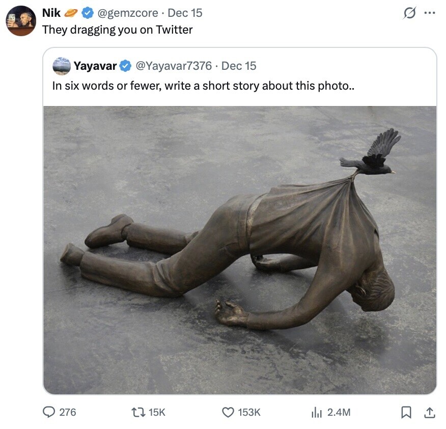 Nik s ... @gemzcore Dec 15 They dragging you on Twitter Yayavar @Yayavar7376 Dec 15 In six words or fewer, write a short story about this photo.. 276 15K 153K 2.4M