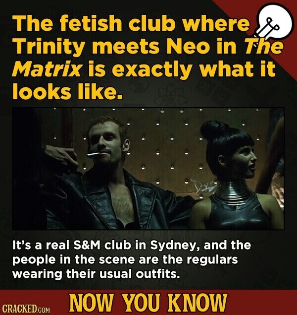 The fetish club where Trinity meets Neo in The Matrix is exactly what it looks like. It's a real S&M club in Sydney, and the people in the scene are the regulars wearing their usual outfits. NOW YOU KNOW CRACKED.COM