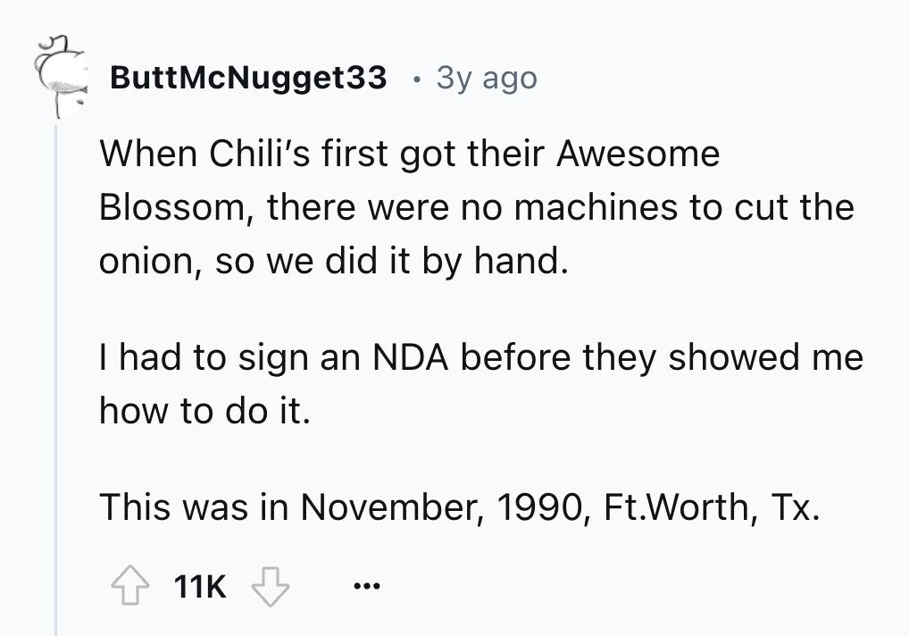 ButtMcNugget33 3y ago When Chili's first got their Awesome Blossom, there were no machines to cut the onion, so we did it by hand. I had to sign an NDA before they showed me how to do it. This was in November, 1990, Ft.Worth, Tx. 11K ...