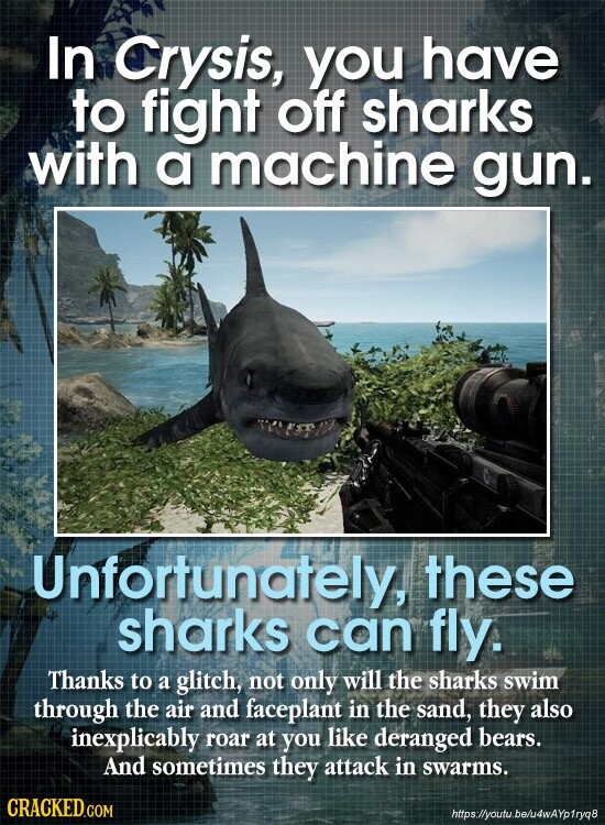 In Crysis, you have to fight off sharks with a machine gun. Unfortunately, these sharks can fly. Thanks to a glitch, not only will the sharks swim through the air and faceplant in the sand, they also inexplicably roar at you like deranged bears. And sometimes they attack in swarms. CRACKED.COM https//youtu.be/u4wAYp1ryq8