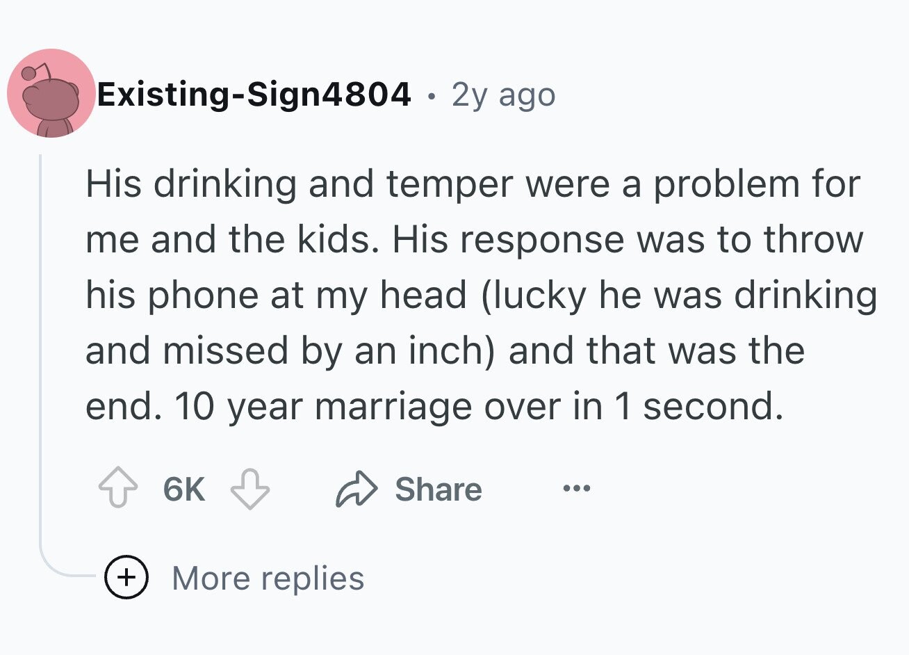 Existing-Sign4804 . 2y ago His drinking and temper were a problem for me and the kids. His response was to throw his phone at my head (lucky he was drinking and missed by an inch) and that was the end. 10 year marriage over in 1 second. 6K Share ... + More replies