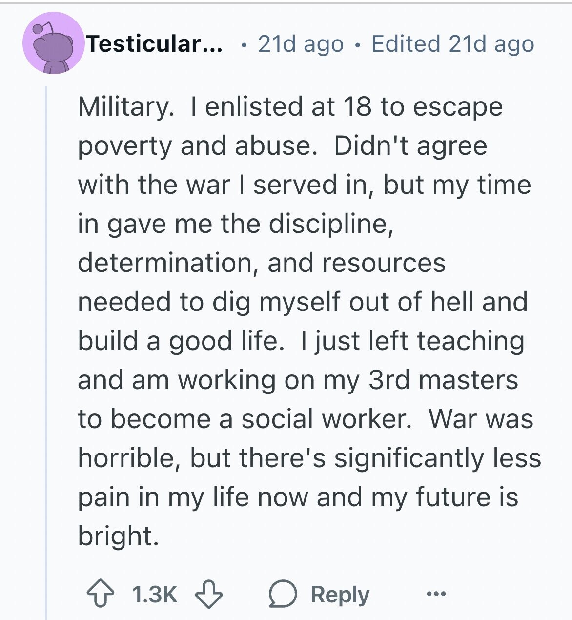 Testicular... 21d ago Edited 21d ago Military. I enlisted at 18 to escape poverty and abuse. Didn't agree with the war I served in, but my time in gave me the discipline, determination, and resources needed to dig myself out of hell and build a good life. I just left teaching and am working on my 3rd masters to become a social worker. War was horrible, but there's significantly less pain in my life now and my future is bright. 1.3K Reply ...