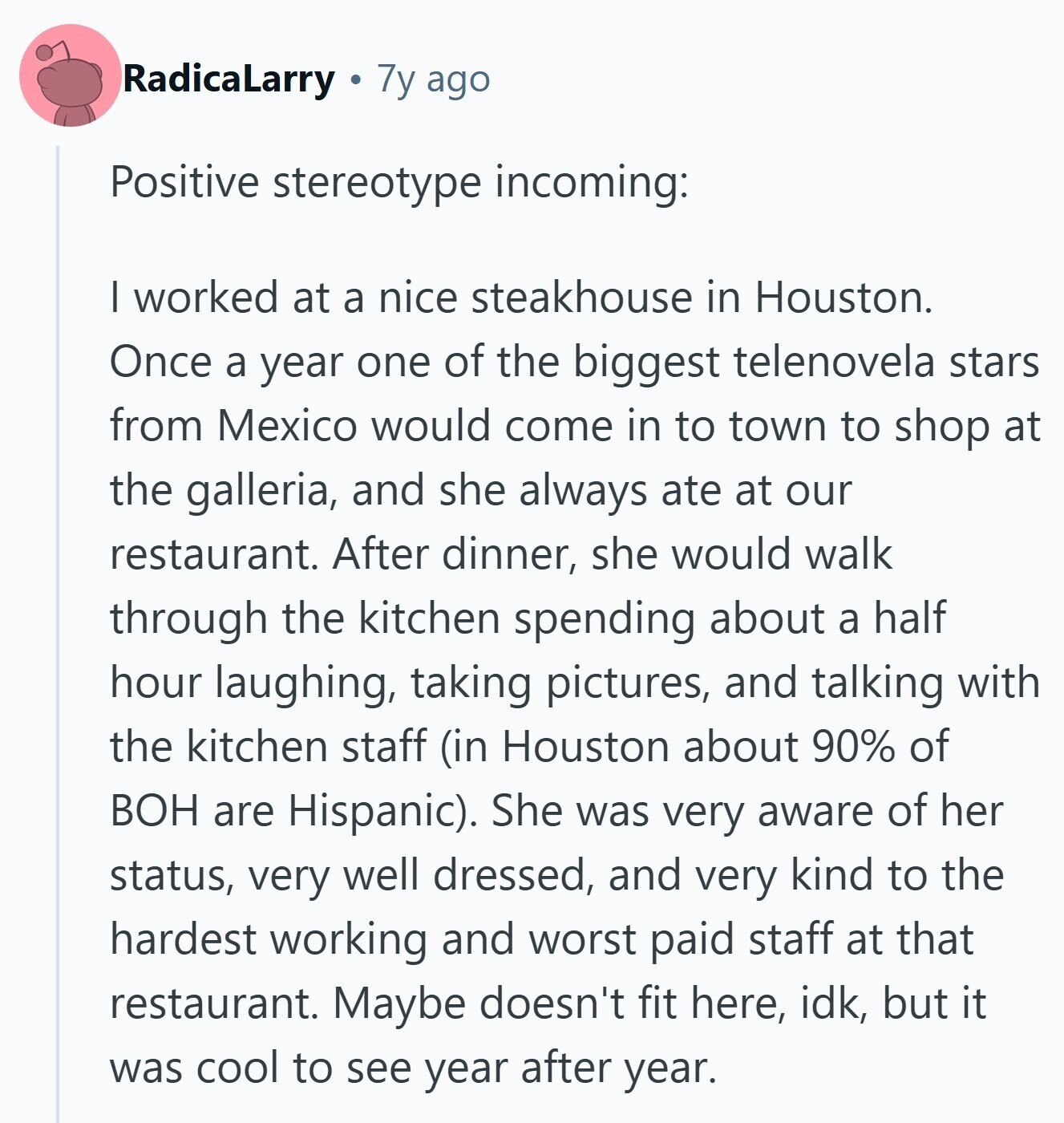 RadicaLarry 7y ago Positive stereotype incoming: | worked at a nice steakhouse in Houston. Once a year one of the biggest telenovela stars from Mexico would come in to town to shop at the galleria, and she always ate at our restaurant. After dinner, she would walk through the kitchen spending about a half hour laughing, taking pictures, and talking with the kitchen staff (in Houston about 90% of ВОН are Hispanic). She was very aware of her status, very well dressed, and very kind to the hardest working and worst paid staff at that restaurant. Maybe doesn't fit here, 