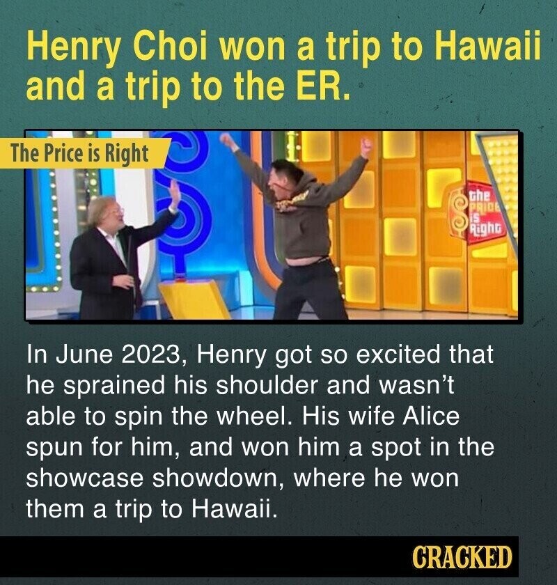 Henry Choi won a trip to Hawaii and a trip to the ER. The Price is Right the PRIDE is Right In June 2023, Henry got so excited that he sprained his shoulder and wasn't able to spin the wheel. His wife Alice spun for him, and won him a spot in the showcase showdown, where he won them a trip to Hawaii. CRACKED