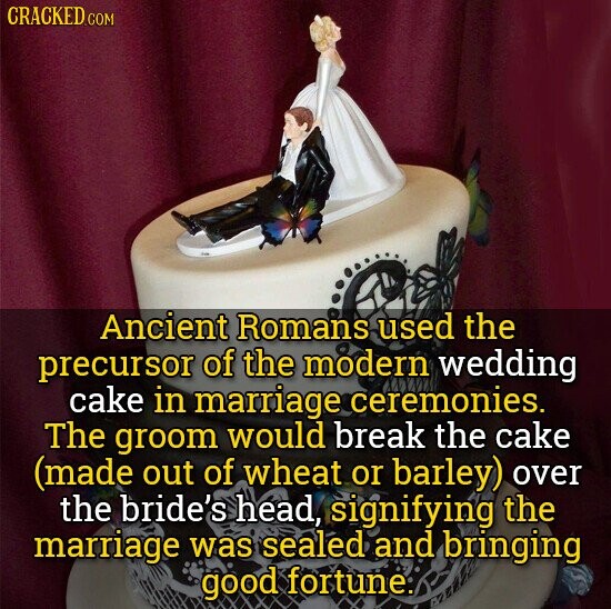 CRACKED.COM Ancient Romans used the precursor of the modern wedding cake in marriage ceremonies. The groom would break the cake (made out of wheat or barley) over the bride's head, signifying the marriage was sealed and bringing good fortune.