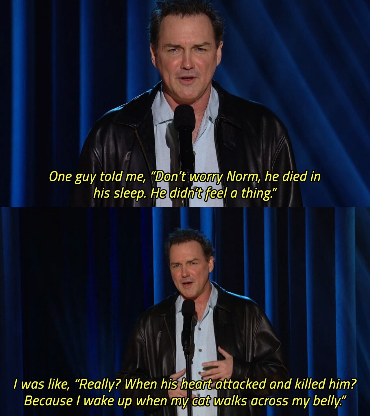 One guy told me, Don't worry Norm, he died in his sleep. Не didn't feel a thing. / was like, Really? When his heart attacked and killed him? Because / wake up when my cat walks across my belly. 