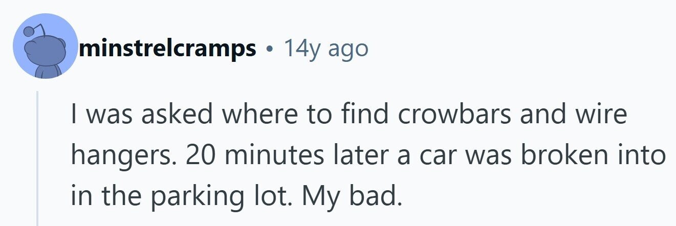 minstrelcramps 14y ago | was asked where to find crowbars and wire hangers. 20 minutes later a car was broken into in the parking lot. My bad.