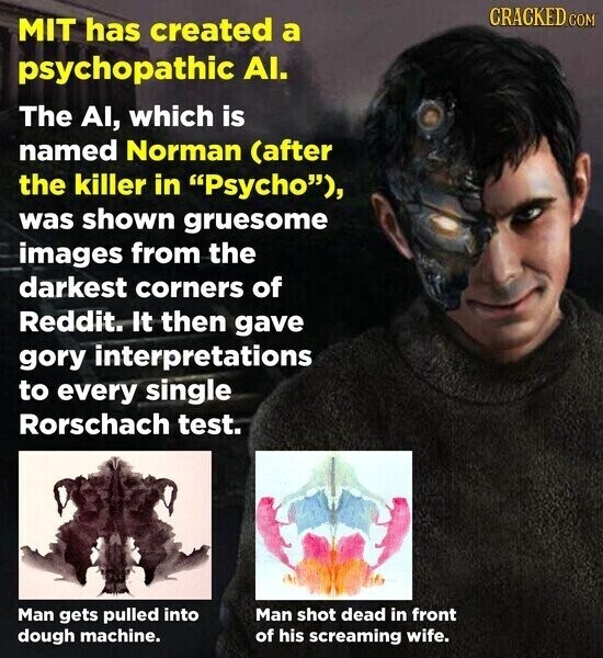 CRACKED.COM MIT has created a psychopathic AI. The AI, which is named Norman (after the killer in Psycho), was shown gruesome images from the darkest corners of Reddit. It then gave gory interpretations to every single Rorschach test. Man gets pulled into Man shot dead in front dough machine. of his screaming wife.