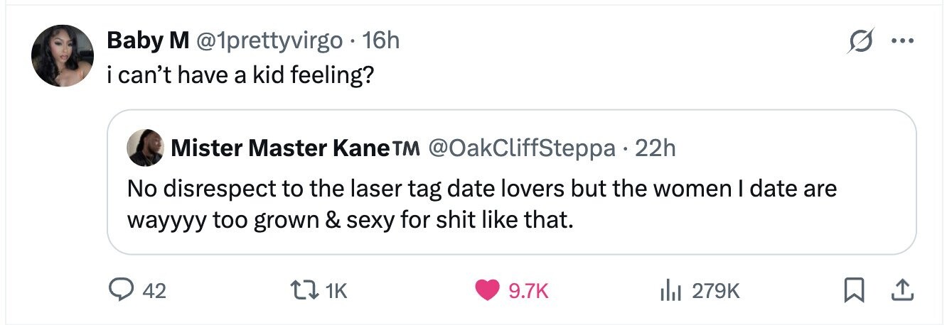 Baby M @1prettyvirgo 16h ... i i can't have a kid feeling? Mister Master KaneTM @OakCliffSteppa 22h No disrespect to the laser tag date lovers but the women I date are wayyyy too grown & sexy for shit like that. 42 1K 9.7K 279K 