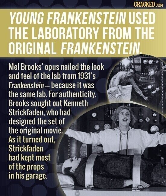 CRACKED.COM YOUNG FRANKENSTEIN USED THE LABORATORY FROM THE ORIGINAL FRANKENSTEIN. Mel Brooks' opus nailed the look and feel of the lab from 1931's Frankenstein-because it was the same lab. For authenticity, Brooks sought out Kenneth Strickfaden, who had designed the set of the original movie. As it turned out, Strickfaden had kept most of the props in his garage.