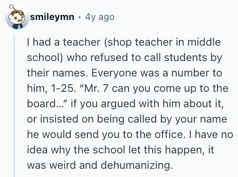 smileymn 4y ago I had a teacher (shop teacher in middle school) who refused to call students by their names. Everyone was a number to him, 1-25. Mr. 7 can you come up to the board... if you argued with him about it, or insisted on being called by your name he would send you to the office. I have no idea why the school let this happen, it was weird and dehumanizing. 