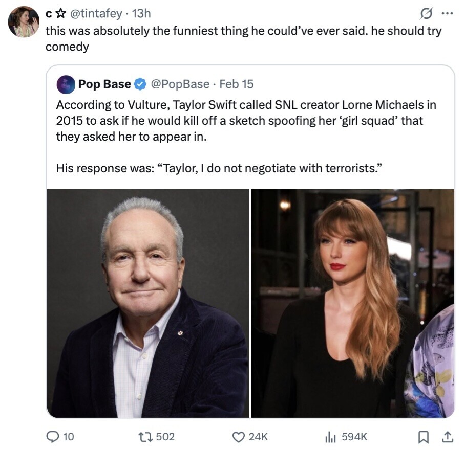 с @tintafey 13h G ... this was absolutely the funniest thing he could've ever said. he should try comedy Pop Base @PopBase. Feb 15 According to Vulture, Taylor Swift called SNL creator Lorne Michaels in 2015 to ask if he would kill off a sketch spoofing her 'girl squad' that they asked her to appear in. His response was: Taylor, I do not negotiate with terrorists. 10 502 24K 594K 
