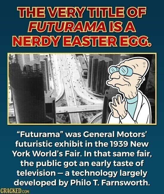 THE VERY TITLE OF FUTURAMA IS A NERDY EASTER EGG. Futurama was General Motors' futuristic exhibit in the 1939 New York World's Fair. In that same fair, the public got an early taste of television-a technology largely developed by Philo T. Farnsworth. CRACKED.COM