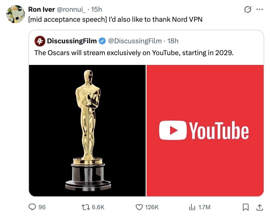 Ron Iver @ronnui_ 15h ... I'd also like to thank Nord VPN 4F DiscussingFilm @DiscussingFilm - 18h The Oscars will stream exclusively on YouTube, starting in 2029. YouTube 96 6.6K 126K dil 1.7M