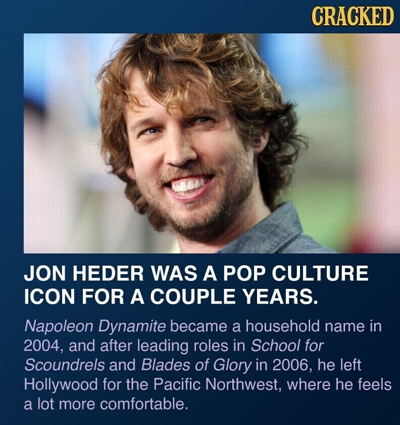 CRACKED JON HEDER WAS A POP CULTURE ICON FOR A COUPLE YEARS. Napoleon Dynamite became a household name in 2004, and after leading roles in School for Scoundrels and Blades of Glory in 2006, he left Hollywood for the Pacific Northwest, where he feels a lot more comfortable.