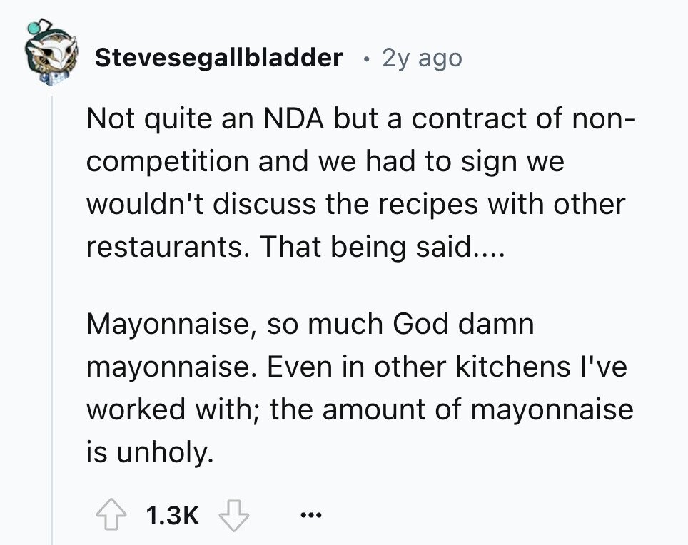 Stevesegallbladder 2y ago Not quite an NDA but a contract of non- competition and we had to sign we wouldn't discuss the recipes with other restaurants. That being said.... Mayonnaise, so much God damn mayonnaise. Even in other kitchens I've worked with; the amount of mayonnaise is unholy. 1.3K ...