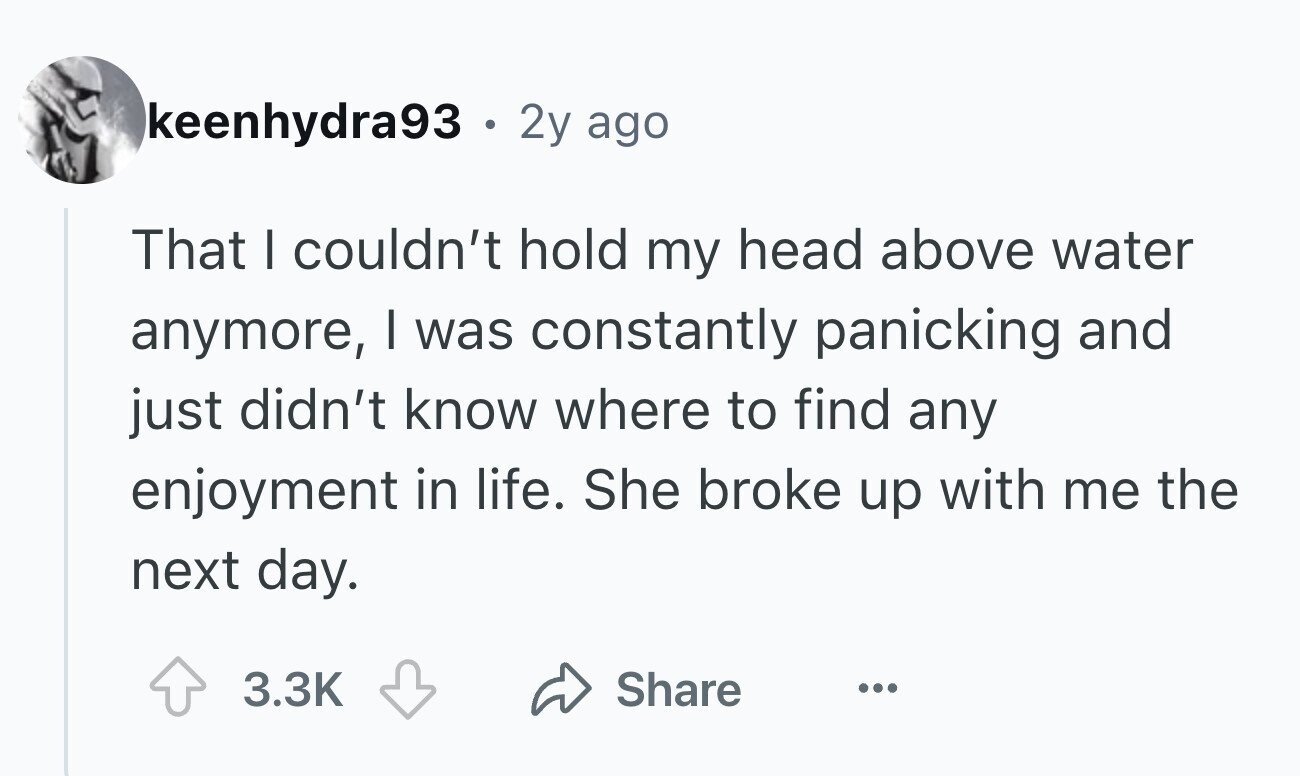keenhydra93 - . 2y ago That I couldn't hold my head above water anymore, I was constantly panicking and just didn't know where to find any enjoyment in life. She broke up with me the next day. 3.3K Share ...