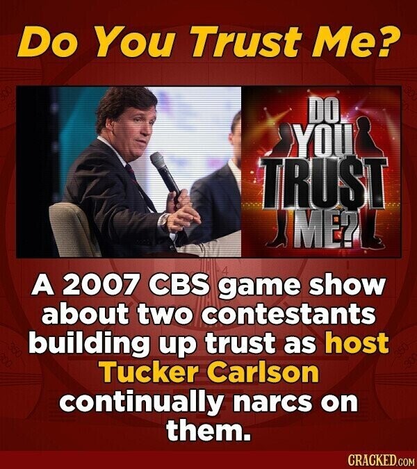 Do You Trust Me? DO YOU TRUST Y ME?L A 2007 CBS game 4 show about two contestants building up trust as host Tucker Carlson continually narcs on them. CRACKED.COM
