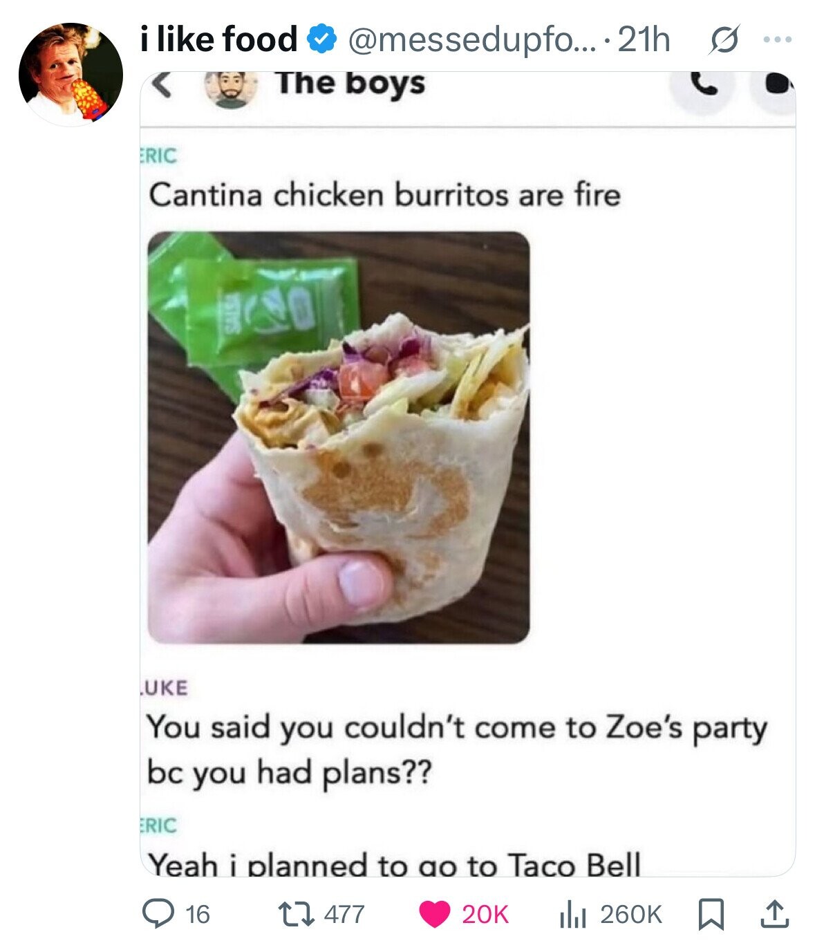 i like food @messedupfo... 21h s ... The boys ERIC Cantina chicken burritos are fire SALSA UKE You said you couldn't come to Zoe's party bc you had plans?? ERIC Yeah i planned to ao to Taco Bell 16 477 20K del 260K 