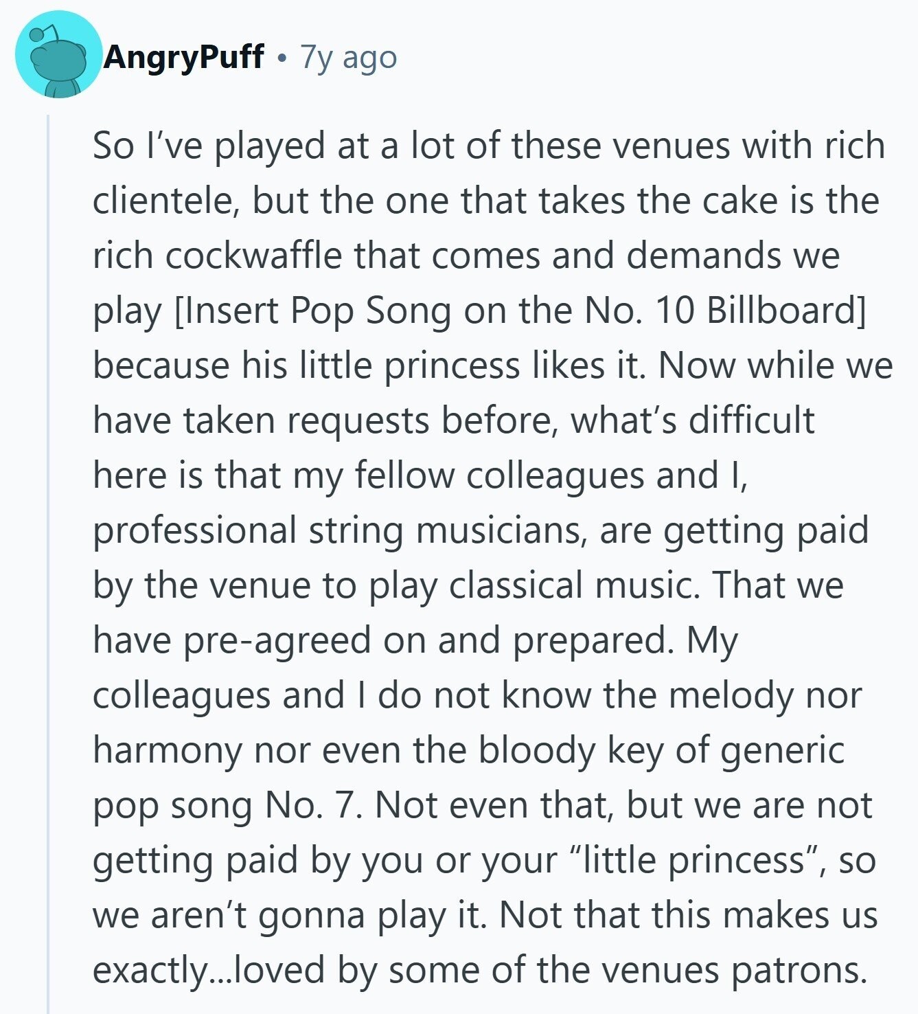 AngryPuff 7y ago So I've played at a lot of these venues with rich clientele, but the one that takes the cake is the rich cockwaffle that comes and demands we play  because his little princess likes it. Now while we have taken requests before, what's difficult here is that my fellow colleagues and I, professional string musicians, are getting paid by the venue to play classical music. That we have pre-agreed on and prepared. My colleagues and I do not know the melody nor harmony nor even the bloody key of 