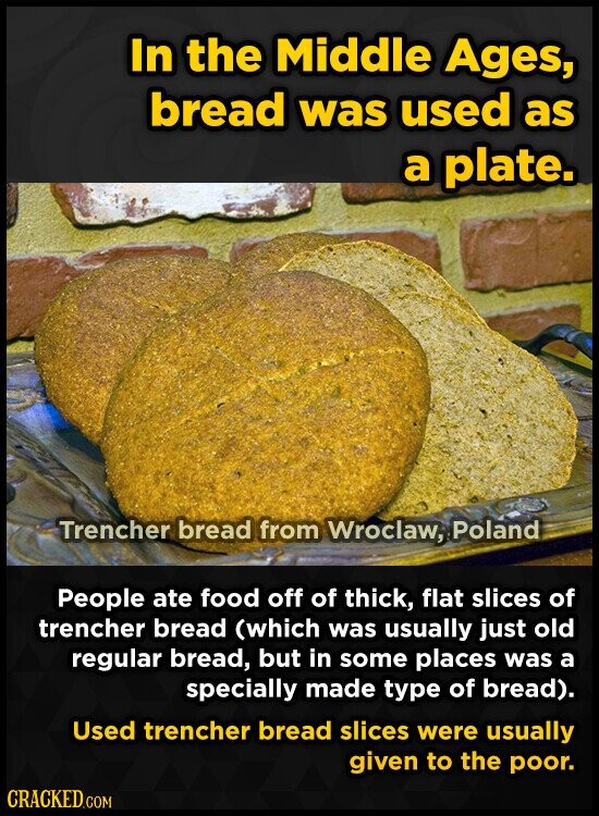 In the Middle Ages, bread was used as a plate. Trencher bread from Wroclaw, Poland People ate food off of thick, flat slices of trencher bread (which was usually just old regular bread, but in some places was a specially made type of bread). Used trencher bread slices were usually given to the poor. CRACKED.COM