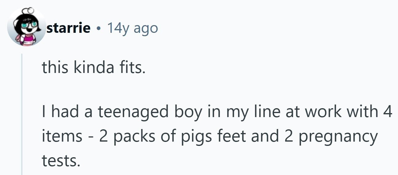 starrie . 14y ago this kinda fits. I had a teenaged boy in my line at work with 4 items - 2 packs of pigs feet and 2 pregnancy tests.
