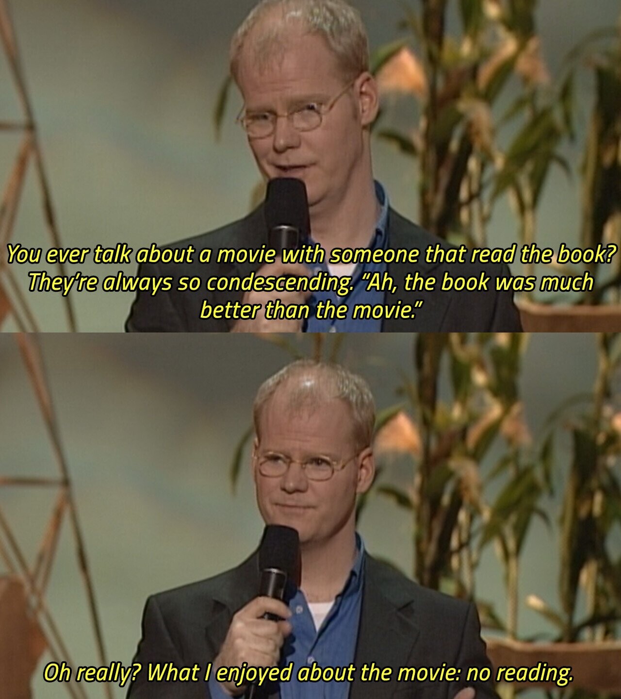 You ever talk about a movie with someone that read the book? They're always so condescending. Ah, the book was much better than the movie. Oh really? What I enjoyed about the movie: no reading. 