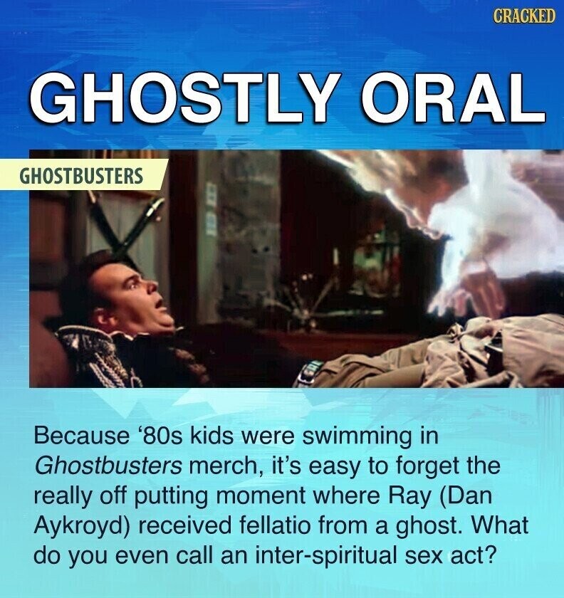 CRACKED GHOSTLY ORAL GHOSTBUSTERS Because '80s kids were swimming in Ghostbusters merch, it's easy to forget the really off putting moment where Ray (Dan Aykroyd) received fellatio from a ghost. What do you even call an inter-spiritual sex act?
