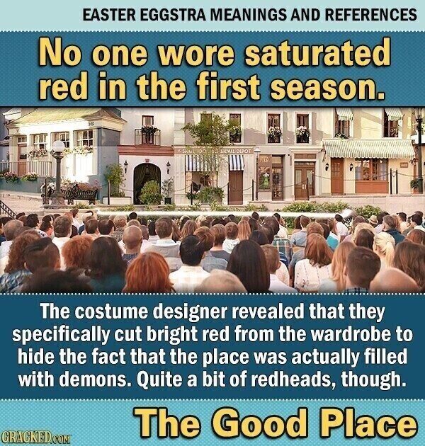 EASTER EGGSTRA MEANINGS AND REFERENCES No one wore saturated red in the first season. 200 SKILL AO SALVA DEROT The costume designer revealed that they specifically cut bright red from the wardrobe to hide the fact that the place was actually filled with demons. Quite a bit of redheads, though. The Good Place CRACKED.COM