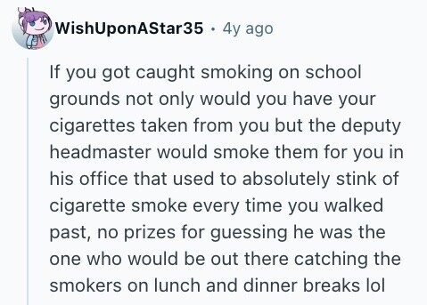 WishUponAStar35 4y ago If you got caught smoking on school grounds not only would you have your cigarettes taken from you but the deputy headmaster would smoke them for you in his office that used to absolutely stink of cigarette smoke every time you walked past, no prizes for guessing he was the one who would be out there catching the smokers on lunch and dinner breaks lol 