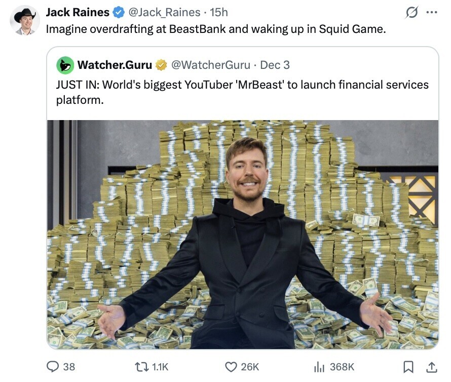Jack Raines O @Jack_Raines 15h ... Imagine overdrafting at BeastBank and waking up in Squid Game. Watcher.Guru @WatcherGuru Dec 3 JUST IN: World's biggest YouTuber MrBeast to launch financial services platform. 38 1.1K 26K 368K 
