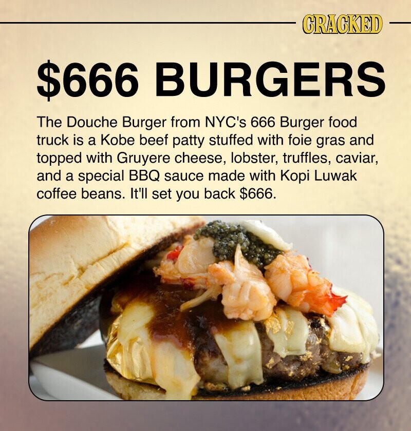 CRACKED $666 BURGERS The Douche Burger from NYC's 666 Burger food truck is a Kobe beef patty stuffed with foie gras and topped with Gruyere cheese, lobster, truffles, caviar, and a special BBQ sauce made with Корі Luwak coffee beans. It'll set you back $666.