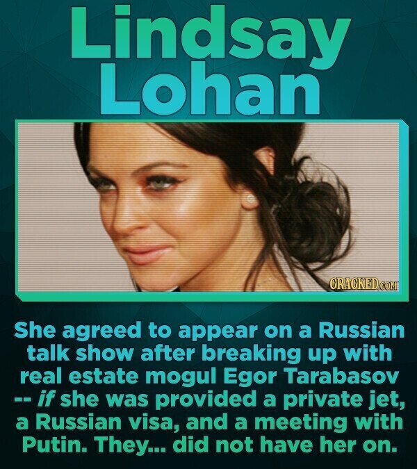 Lindsay Lohan CRACKED.COM She agreed to appear on a Russian talk show after breaking up with real estate mogul Egor Tarabasov -- if she was provided a private jet, a Russian visa, and a meeting with Putin. They... did not have her on.