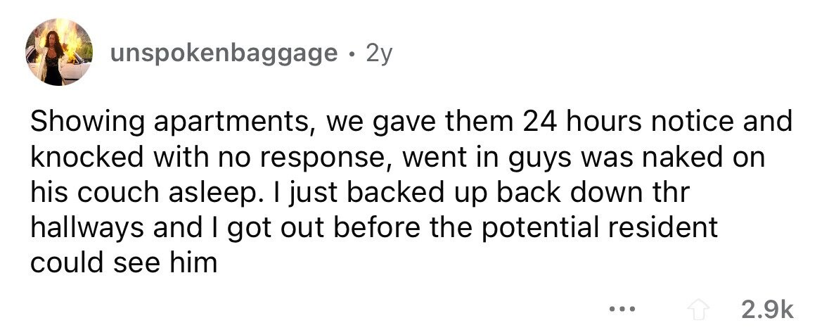 unspokenbaggage 2y Showing apartments, we gave them 24 hours notice and knocked with no response, went in guys was naked on his couch asleep. I just backed up back down thr hallways and I got out before the potential resident could see him ... 2.9k