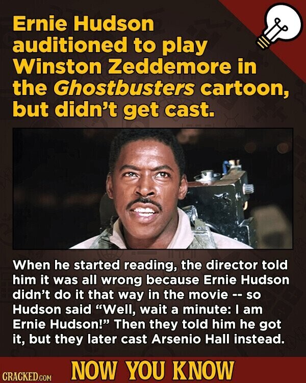 Ernie Hudson auditioned to play Winston Zeddemore in the Ghostbusters cartoon, but didn't get cast. When he started reading, the director told him it was all wrong because Ernie Hudson didn't do it that way in the movie -- so Hudson said Well, wait a minute: I am Ernie Hudson! Then they told him he got it, but they later cast Arsenio Hall instead. NOW YOU KNOW CRACKED.COM