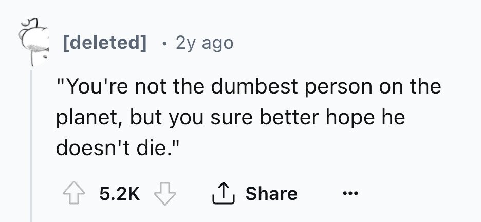 2y ago You're not the dumbest person on the planet, but you sure better hope he doesn't die. 5.2K Share ...