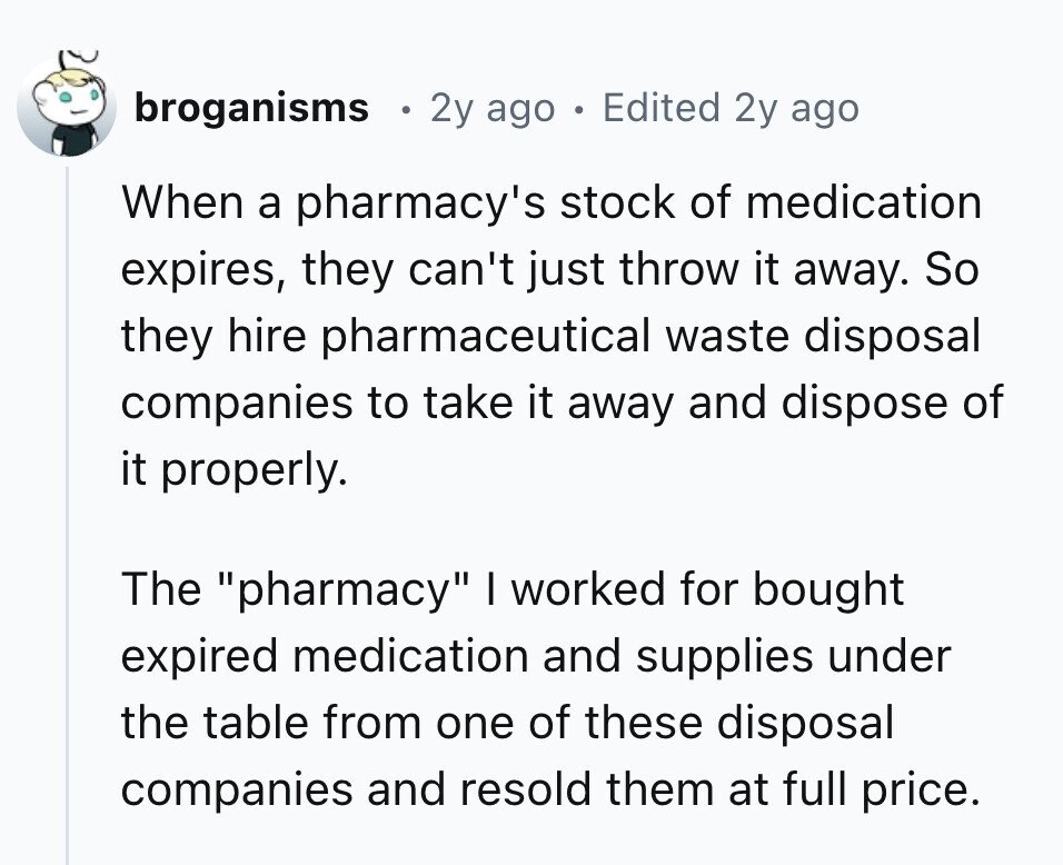 broganisms 2y ago e Edited 2y ago When a pharmacy's stock of medication expires, they can't just throw it away. So they hire pharmaceutical waste disposal companies to take it away and dispose of it properly. The pharmacy I worked for bought expired medication and supplies under the table from one of these disposal companies and resold them at full price.