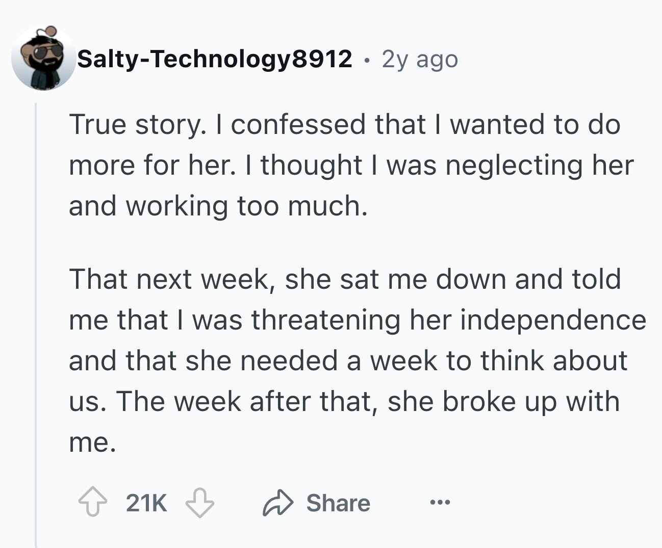 ago True story. I confessed that I wanted to do more for her. I thought I was neglecting her and working too much. That next week, she sat me down and told me that I was threatening her independence and that she needed a week to think about us. The week after that, she broke up with me. 21K Share ...