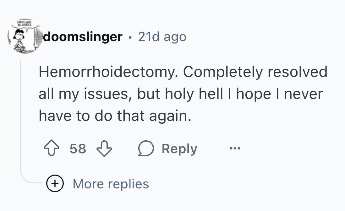 CHRIST, WHAT AN ASSHOLE doomslinger . 21d ago Hemorrhoidectomy. Completely resolved all my issues, but holy hell I hope I never have to do that again. 58 Reply ... + More replies
