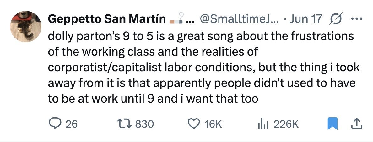 ? .... @SmalltimeJ... Jun 17 G ... Geppetto San Martín dolly parton's 9 to 5 is a great song about the frustrations of the working class and the realities of corporatist/capitalist labor conditions, but the thing i took away from it is that apparently people didn't used to have to be at work until 9 and i want that too 26 830 16K 226K