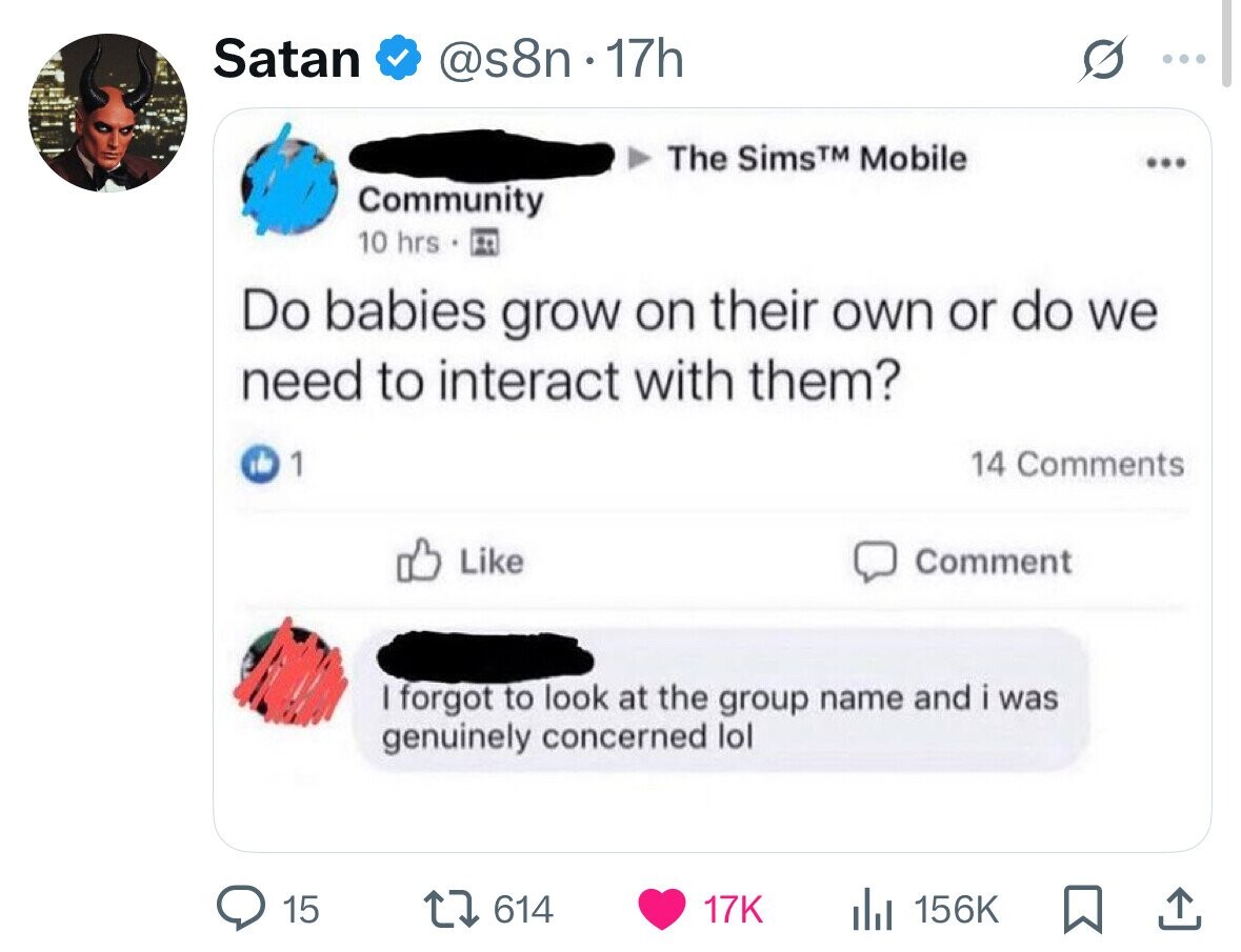 Satan @s8n.17h The SimsTM Mobile ... Community 10 hrs Do babies grow on their own or do we need to interact with them? 1 14 Comments Like Comment I forgot to look at the group name and i was genuinely concerned lol 15 614 17K 156K 