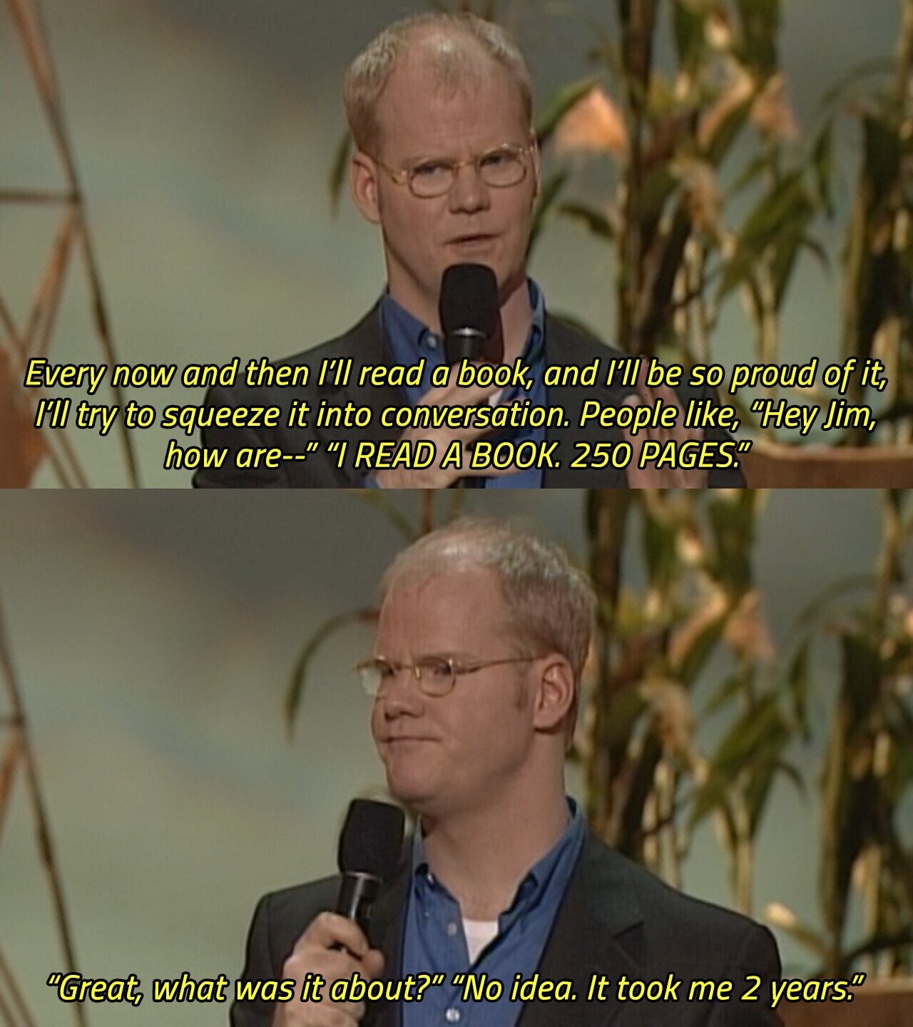 Every now and then I'll read a book, and I'll be so proud of it, I'll try to squeeze it into conversation. People like, Hey Jim, how are-- I READ A BOOK. 250 PAGES. Great, what was it about? No idea. It took me 2 years. 