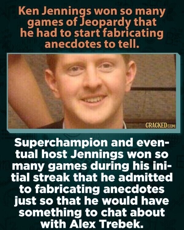 Ken Jennings won so many games of Jeopardy that he had to start fabricating anecdotes to tell. CRACKED.COM Superchampion and even- tual host Jennings won so many games during his ini- tial streak that he admitted to fabricating anecdotes just so that he would have something to chat about with Alex Trebek.