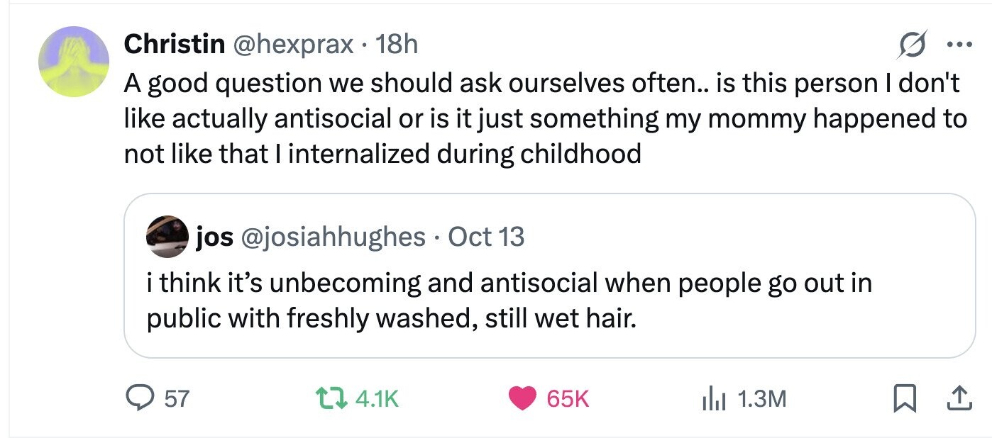 Christin @hexprax . 18h ... A good question we should ask ourselves often.. is this person I don't like actually antisocial or is it just something my mommy happened to not like that I internalized during childhood jos @josiahhughes Oct 13 i think it's unbecoming and antisocial when people go out in public with freshly washed, still wet hair. 57 4.1K 65K 1.3M 